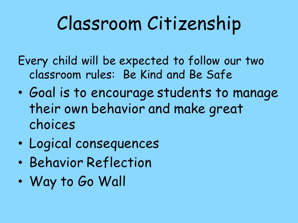 Classroom Citizenship Every child will be expected to follow our two classroom rules: Be Kind and Be Safe Goal is to encourage students to manage their own behavior and make great choices Logical consequences Behavior Reflection Way to Go Wall