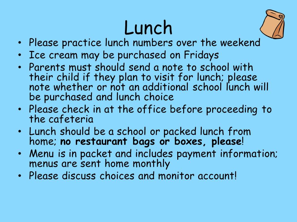 Lunch Please practice lunch numbers over the weekend Ice cream may be purchased on Fridays Parents must should send a note to school with their child if they plan to visit for lunch; please note whether or not an additional school lunch will be purchased and lunch choice Please check in at the office before proceeding to the cafeteria Lunch should be a school or packed lunch from home; no restaurant bags or boxes, please.