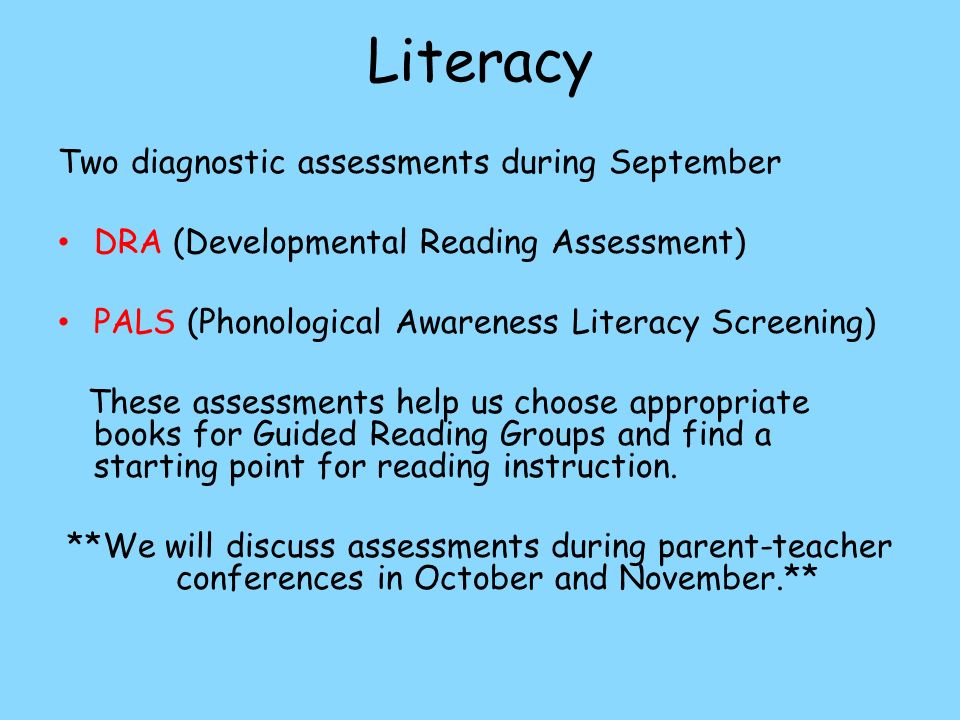 Literacy Two diagnostic assessments during September DRA (Developmental Reading Assessment) PALS (Phonological Awareness Literacy Screening) These assessments help us choose appropriate books for Guided Reading Groups and find a starting point for reading instruction.