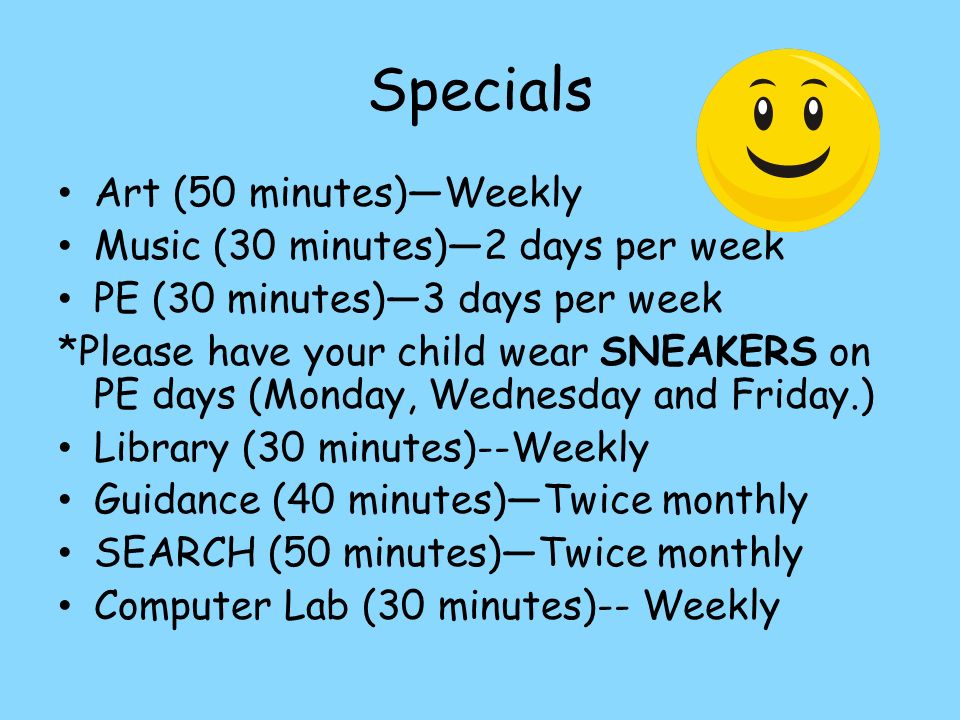 Specials Art (50 minutes)—Weekly Music (30 minutes)—2 days per week PE (30 minutes)—3 days per week *Please have your child wear SNEAKERS on PE days (Monday, Wednesday and Friday.) Library (30 minutes)--Weekly Guidance (40 minutes)—Twice monthly SEARCH (50 minutes)—Twice monthly Computer Lab (30 minutes)-- Weekly