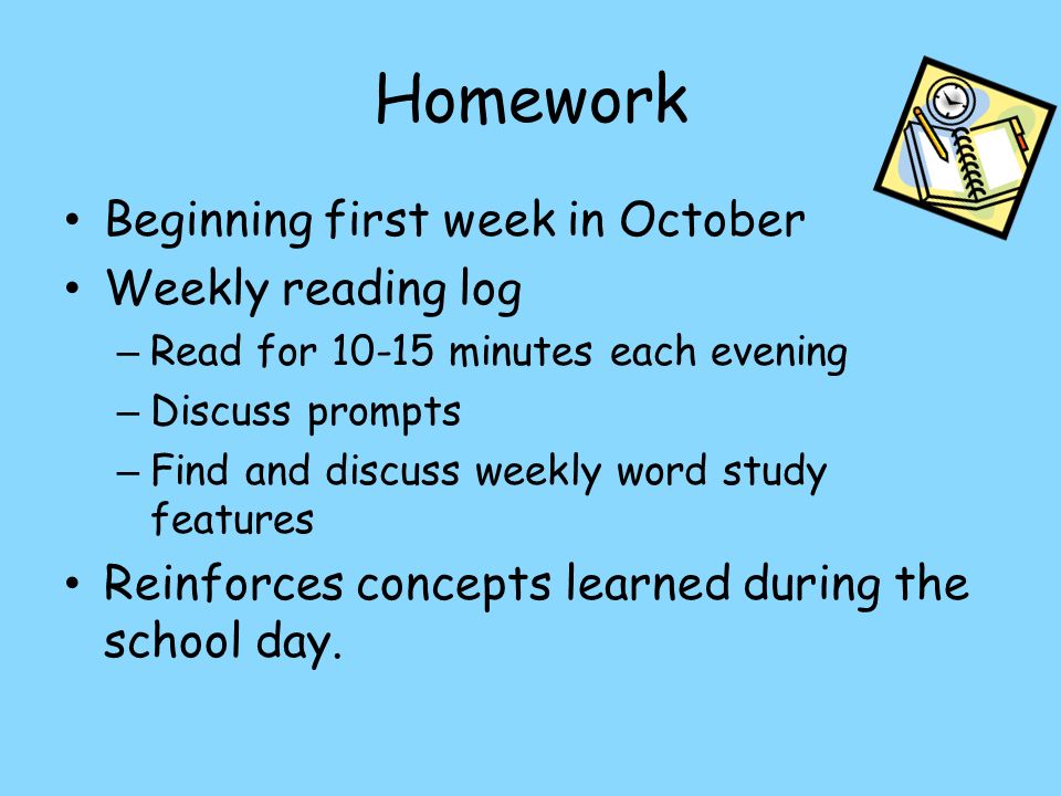 Homework Beginning first week in October Weekly reading log – Read for minutes each evening – Discuss prompts – Find and discuss weekly word study features Reinforces concepts learned during the school day.