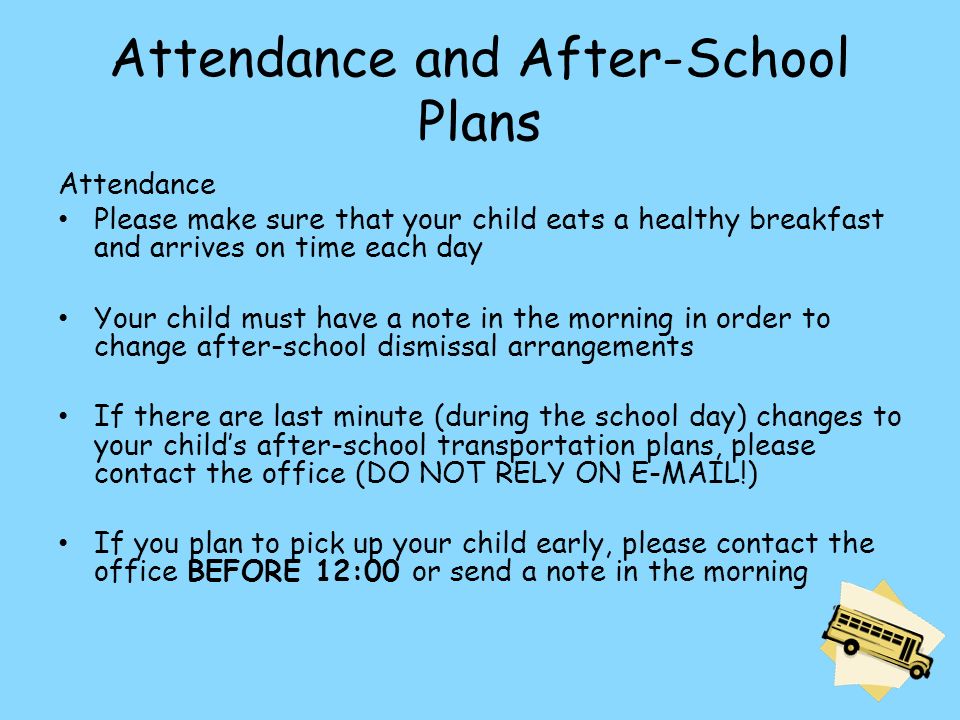 Attendance and After-School Plans Attendance Please make sure that your child eats a healthy breakfast and arrives on time each day Your child must have a note in the morning in order to change after-school dismissal arrangements If there are last minute (during the school day) changes to your child’s after-school transportation plans, please contact the office (DO NOT RELY ON  !) If you plan to pick up your child early, please contact the office BEFORE 12:00 or send a note in the morning