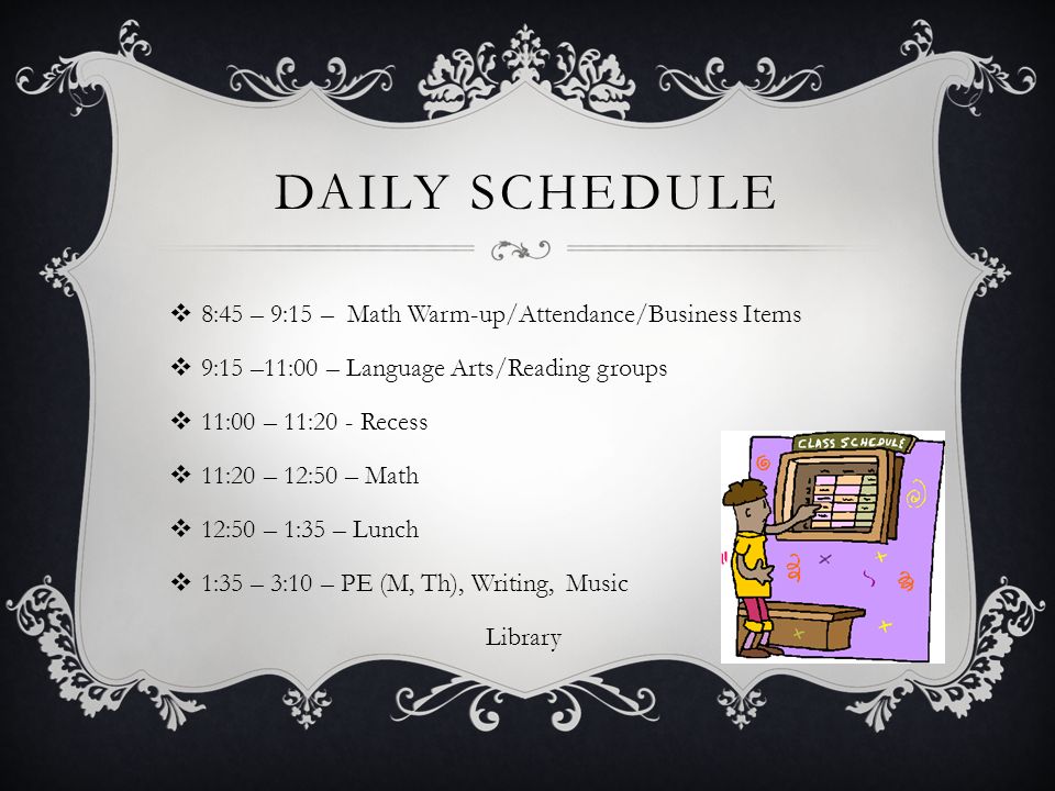 DAILY SCHEDULE  8:45 – 9:15 – Math Warm-up/Attendance/Business Items  9:15 –11:00 – Language Arts/Reading groups  11:00 – 11:20 - Recess  11:20 – 12:50 – Math  12:50 – 1:35 – Lunch  1:35 – 3:10 – PE (M, Th), Writing, Music Library
