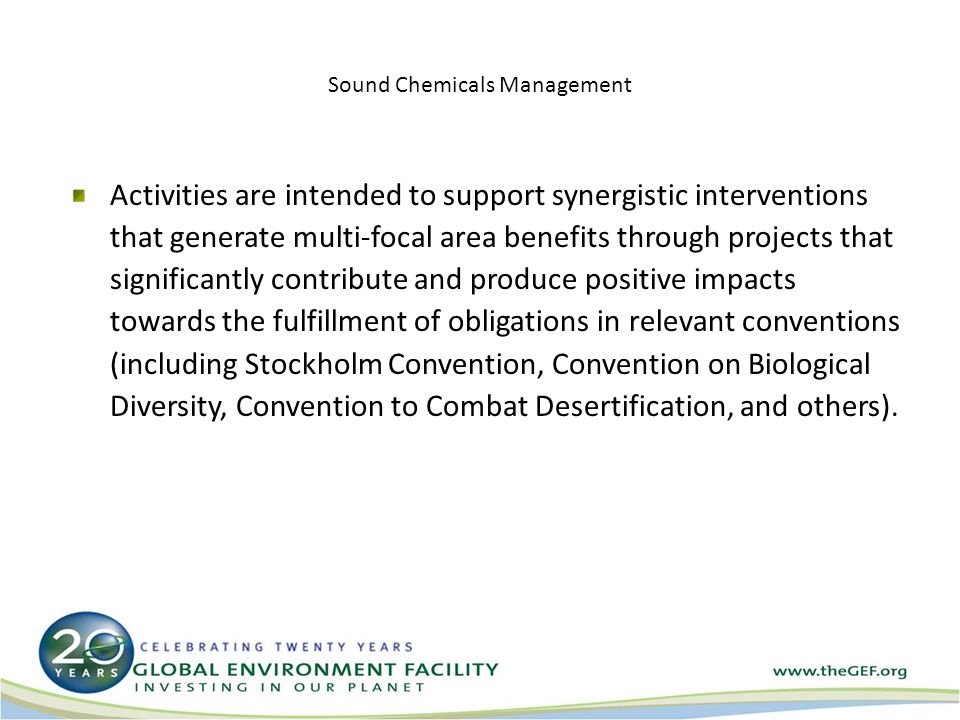 Sound Chemicals Management Activities are intended to support synergistic interventions that generate multi-focal area benefits through projects that significantly contribute and produce positive impacts towards the fulfillment of obligations in relevant conventions (including Stockholm Convention, Convention on Biological Diversity, Convention to Combat Desertification, and others).