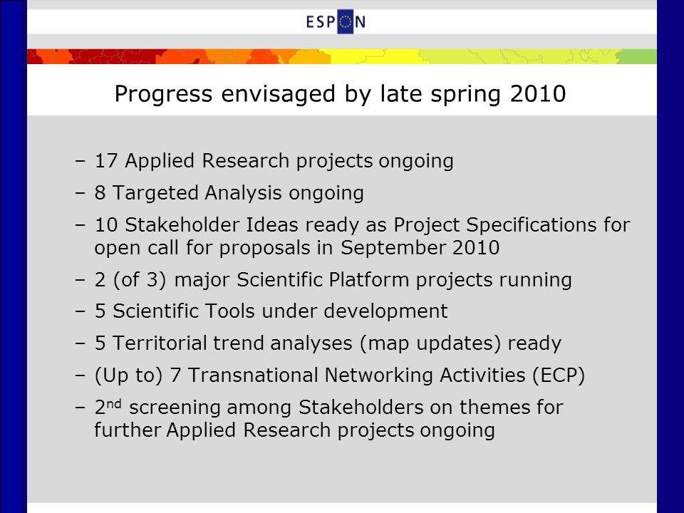 Progress envisaged by late spring 2010 –17 Applied Research projects ongoing –8 Targeted Analysis ongoing –10 Stakeholder Ideas ready as Project Specifications for open call for proposals in September 2010 –2 (of 3) major Scientific Platform projects running –5 Scientific Tools under development –5 Territorial trend analyses (map updates) ready –(Up to) 7 Transnational Networking Activities (ECP) –2 nd screening among Stakeholders on themes for further Applied Research projects ongoing