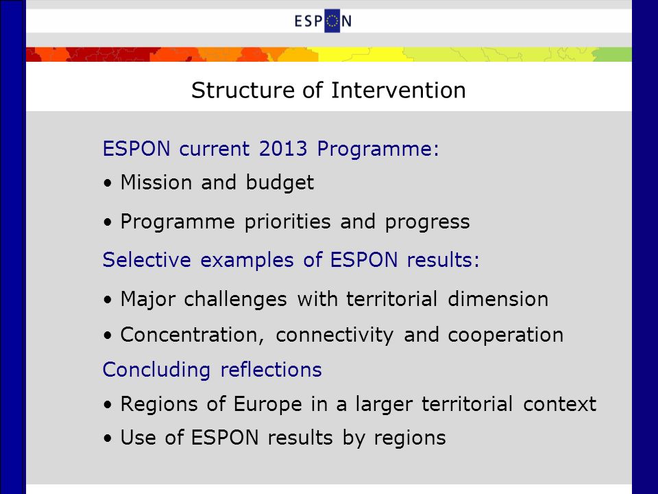 Structure of Intervention ESPON current 2013 Programme: Mission and budget Programme priorities and progress Selective examples of ESPON results: Major challenges with territorial dimension Concentration, connectivity and cooperation Concluding reflections Regions of Europe in a larger territorial context Use of ESPON results by regions