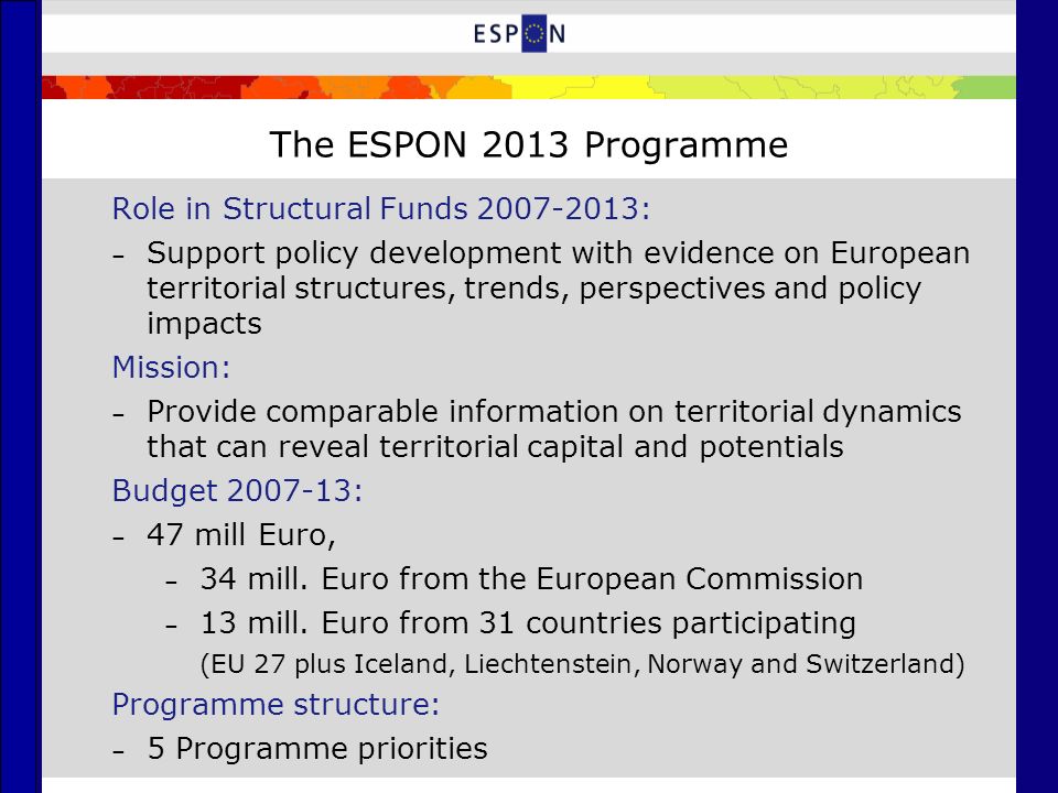 The ESPON 2013 Programme Role in Structural Funds : – Support policy development with evidence on European territorial structures, trends, perspectives and policy impacts Mission: – Provide comparable information on territorial dynamics that can reveal territorial capital and potentials Budget : – 47 mill Euro, – 34 mill.