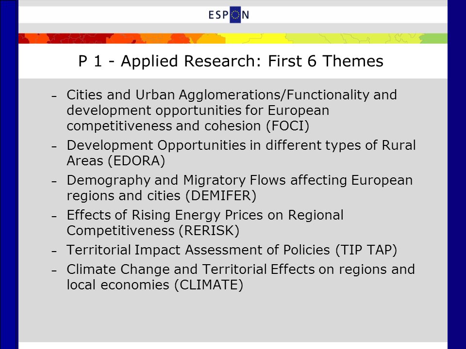 P 1 - Applied Research: First 6 Themes – Cities and Urban Agglomerations/Functionality and development opportunities for European competitiveness and cohesion (FOCI) – Development Opportunities in different types of Rural Areas (EDORA) – Demography and Migratory Flows affecting European regions and cities (DEMIFER) – Effects of Rising Energy Prices on Regional Competitiveness (RERISK) – Territorial Impact Assessment of Policies (TIP TAP) – Climate Change and Territorial Effects on regions and local economies (CLIMATE)