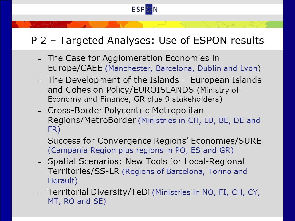 P 2 – Targeted Analyses: Use of ESPON results – The Case for Agglomeration Economies in Europe/CAEE (Manchester, Barcelona, Dublin and Lyon) – The Development of the Islands – European Islands and Cohesion Policy/EUROISLANDS (Ministry of Economy and Finance, GR plus 9 stakeholders) – Cross-Border Polycentric Metropolitan Regions/MetroBorder (Ministries in CH, LU, BE, DE and FR) – Success for Convergence Regions’ Economies/SURE (Campania Region plus regions in PO, ES and GR) – Spatial Scenarios: New Tools for Local-Regional Territories/SS-LR (Regions of Barcelona, Torino and Herault) – Territorial Diversity/TeDi (Ministries in NO, FI, CH, CY, MT, RO and SE)