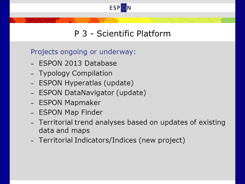 P 3 - Scientific Platform Projects ongoing or underway: – ESPON 2013 Database – Typology Compilation – ESPON Hyperatlas (update) – ESPON DataNavigator (update) – ESPON Mapmaker – ESPON Map Finder – Territorial trend analyses based on updates of existing data and maps – Territorial Indicators/Indices (new project)