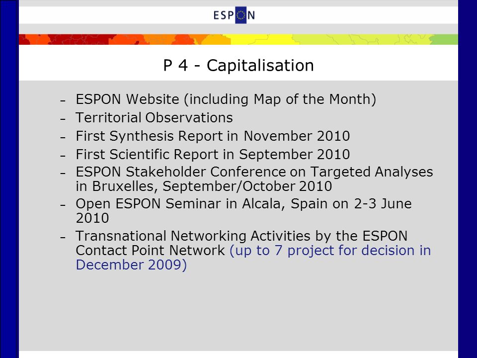 P 4 - Capitalisation – ESPON Website (including Map of the Month) – Territorial Observations – First Synthesis Report in November 2010 – First Scientific Report in September 2010 – ESPON Stakeholder Conference on Targeted Analyses in Bruxelles, September/October 2010 – Open ESPON Seminar in Alcala, Spain on 2-3 June 2010 – Transnational Networking Activities by the ESPON Contact Point Network (up to 7 project for decision in December 2009)