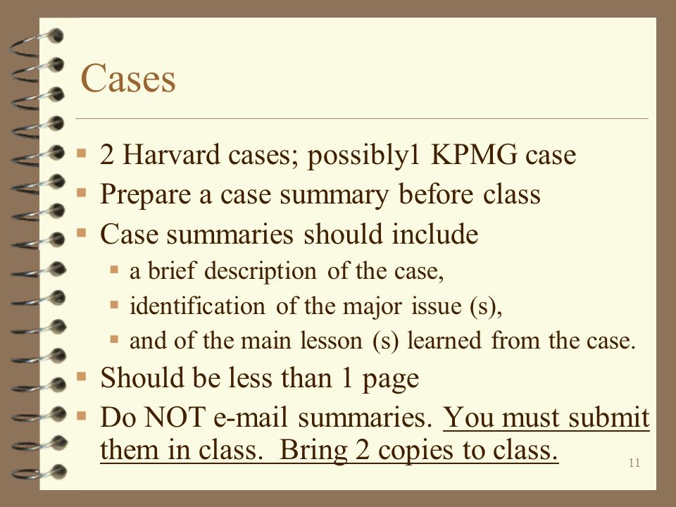 11 Cases  2 Harvard cases; possibly1 KPMG case  Prepare a case summary before class  Case summaries should include  a brief description of the case,  identification of the major issue (s),  and of the main lesson (s) learned from the case.