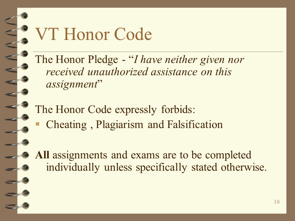 16 VT Honor Code The Honor Pledge - I have neither given nor received unauthorized assistance on this assignment The Honor Code expressly forbids:  Cheating, Plagiarism and Falsification All assignments and exams are to be completed individually unless specifically stated otherwise.