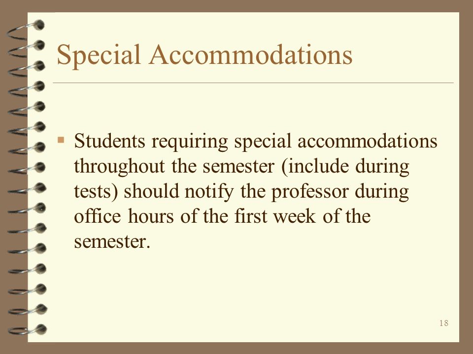18 Special Accommodations  Students requiring special accommodations throughout the semester (include during tests) should notify the professor during office hours of the first week of the semester.