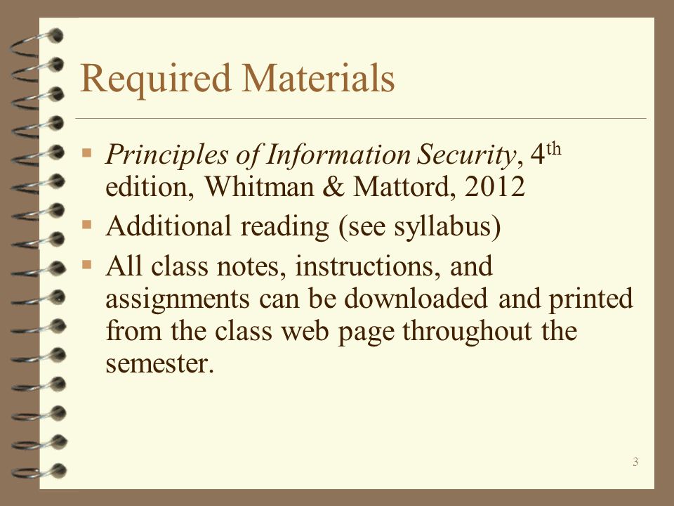 3 Required Materials  Principles of Information Security, 4 th edition, Whitman & Mattord, 2012  Additional reading (see syllabus)  All class notes, instructions, and assignments can be downloaded and printed from the class web page throughout the semester.