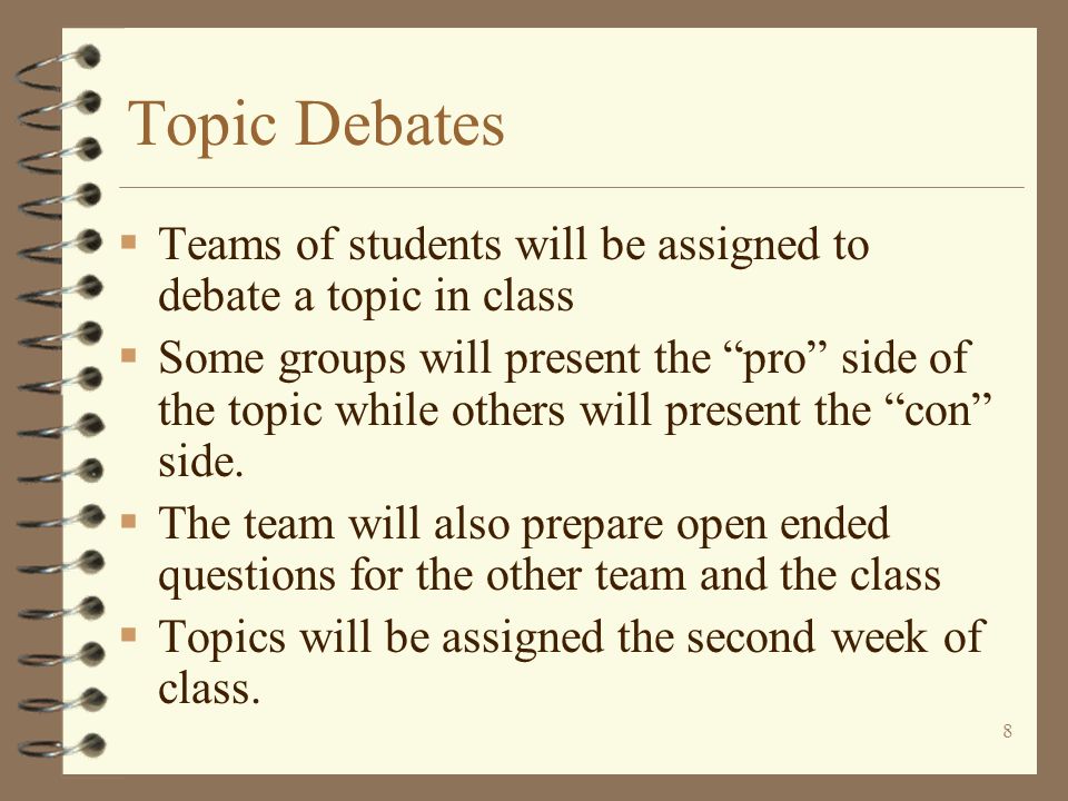 8 Topic Debates  Teams of students will be assigned to debate a topic in class  Some groups will present the pro side of the topic while others will present the con side.
