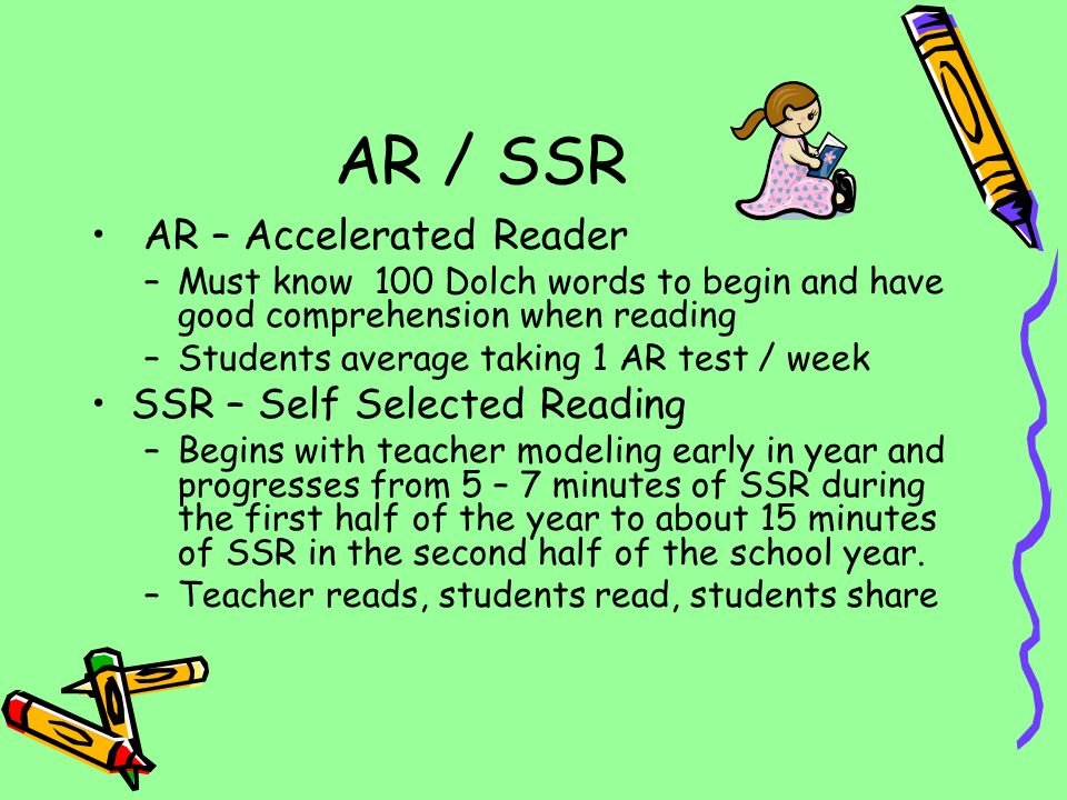AR – Accelerated Reader –Must know 100 Dolch words to begin and have good comprehension when reading –Students average taking 1 AR test / week SSR – Self Selected Reading –Begins with teacher modeling early in year and progresses from 5 – 7 minutes of SSR during the first half of the year to about 15 minutes of SSR in the second half of the school year.