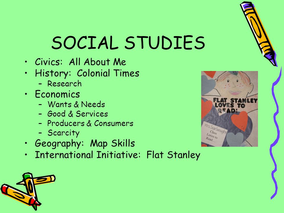 SOCIAL STUDIES Civics: All About Me History: Colonial Times –Research Economics –Wants & Needs –Good & Services –Producers & Consumers –Scarcity Geography: Map Skills International Initiative: Flat Stanley
