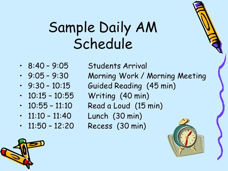 Sample Daily AM Schedule 8:40 – 9:05Students Arrival 9:05 – 9:30Morning Work / Morning Meeting 9:30 – 10:15 Guided Reading (45 min) 10:15 – 10:55 Writing (40 min) 10:55 – 11:10Read a Loud (15 min) 11:10 – 11:40Lunch (30 min) 11:50 – 12:20Recess (30 min)