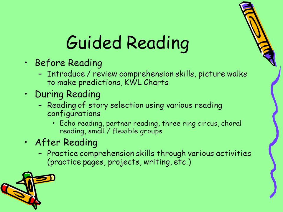 Guided Reading Before Reading –Introduce / review comprehension skills, picture walks to make predictions, KWL Charts During Reading –Reading of story selection using various reading configurations Echo reading, partner reading, three ring circus, choral reading, small / flexible groups After Reading –Practice comprehension skills through various activities (practice pages, projects, writing, etc.)
