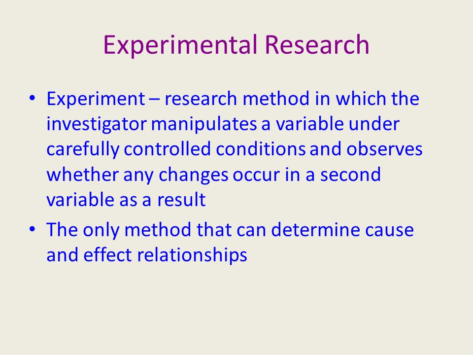 Experimental Research Experiment – research method in which the investigator manipulates a variable under carefully controlled conditions and observes whether any changes occur in a second variable as a result The only method that can determine cause and effect relationships