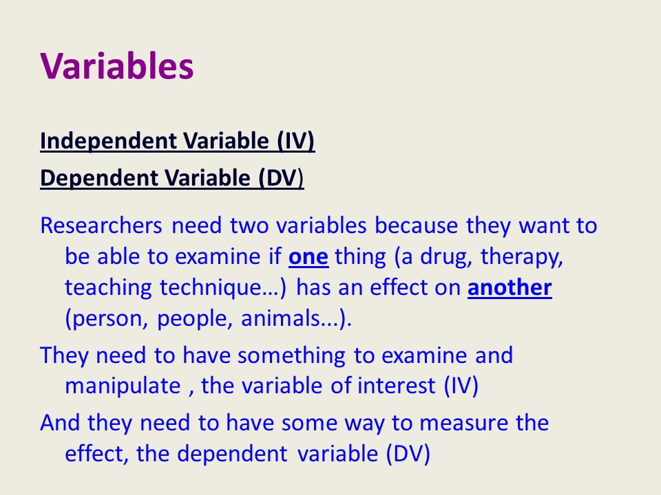 Independent Variable (IV) Dependent Variable (DV) Researchers need two variables because they want to be able to examine if one thing (a drug, therapy, teaching technique…) has an effect on another (person, people, animals...).