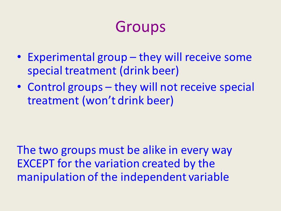 Groups Experimental group – they will receive some special treatment (drink beer) Control groups – they will not receive special treatment (won’t drink beer) The two groups must be alike in every way EXCEPT for the variation created by the manipulation of the independent variable