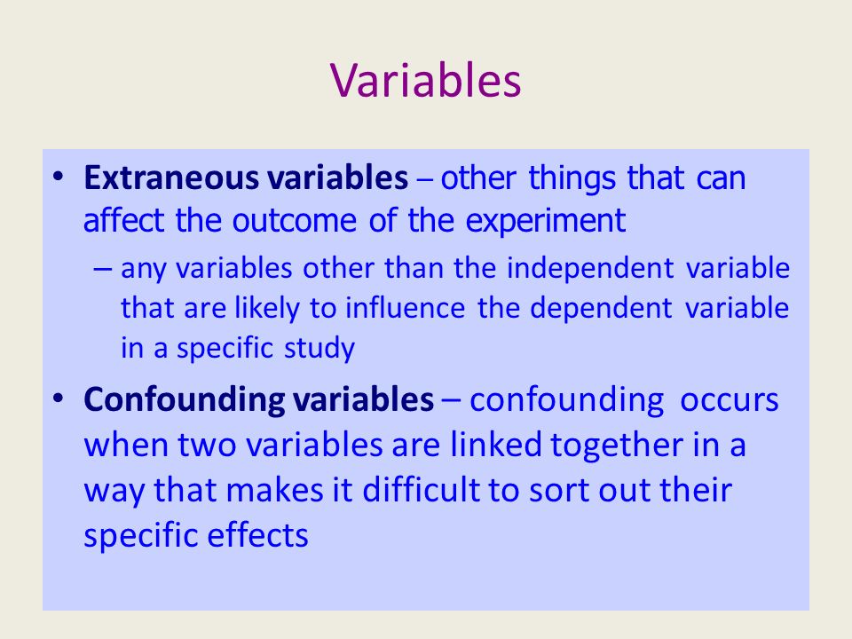 Variables Extraneous variables – other things that can affect the outcome of the experiment – any variables other than the independent variable that are likely to influence the dependent variable in a specific study Confounding variables – confounding occurs when two variables are linked together in a way that makes it difficult to sort out their specific effects