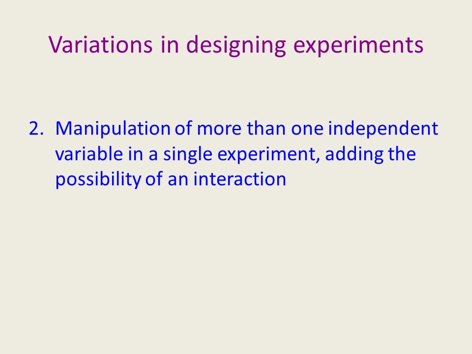 Variations in designing experiments 2.Manipulation of more than one independent variable in a single experiment, adding the possibility of an interaction