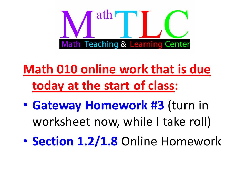 Math 010 online work that is due today at the start of class: Gateway Homework #3 (turn in worksheet now, while I take roll) Section 1.2/1.8 Online Homework