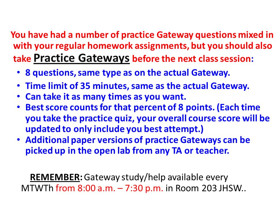 You have had a number of practice Gateway questions mixed in with your regular homework assignments, but you should also take Practice Gateways before the next class session: 8 questions, same type as on the actual Gateway.