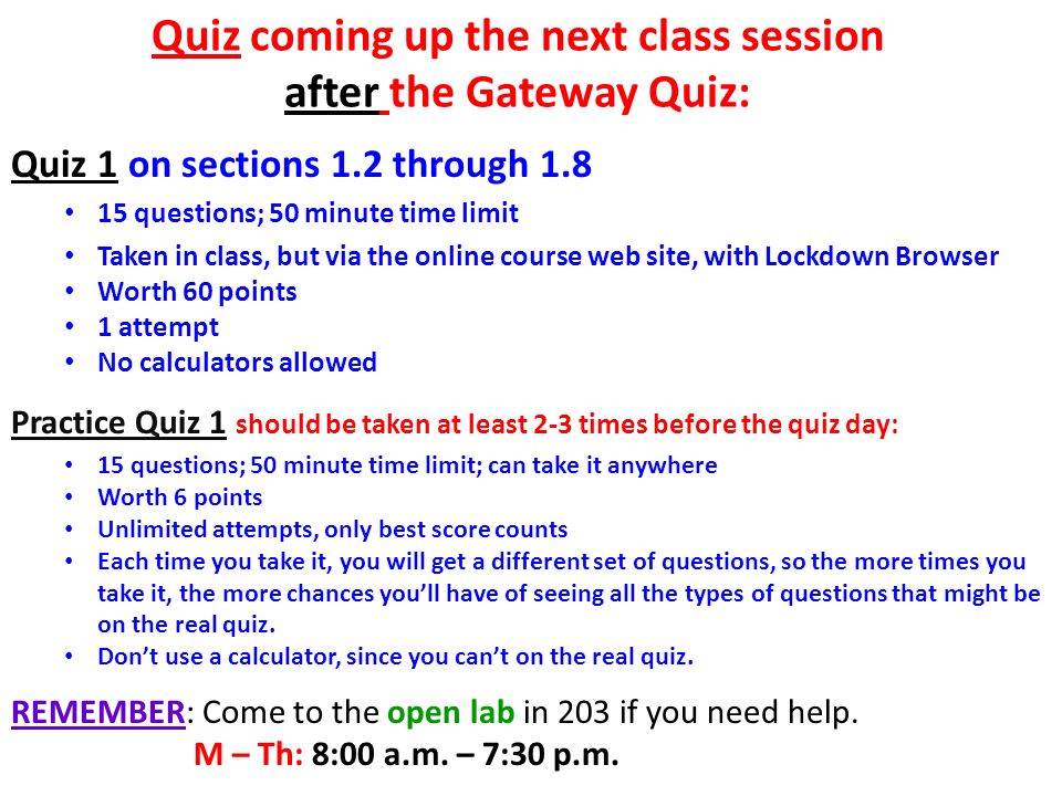 Quiz coming up the next class session after the Gateway Quiz: Quiz 1 on sections 1.2 through questions; 50 minute time limit Taken in class, but via the online course web site, with Lockdown Browser Worth 60 points 1 attempt No calculators allowed Practice Quiz 1 should be taken at least 2-3 times before the quiz day: 15 questions; 50 minute time limit; can take it anywhere Worth 6 points Unlimited attempts, only best score counts Each time you take it, you will get a different set of questions, so the more times you take it, the more chances you’ll have of seeing all the types of questions that might be on the real quiz.
