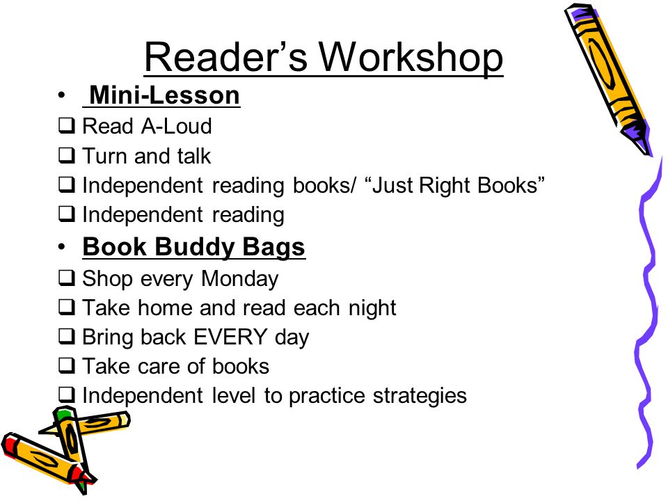 Reader’s Workshop Mini-Lesson  Read A-Loud  Turn and talk  Independent reading books/ Just Right Books  Independent reading Book Buddy Bags  Shop every Monday  Take home and read each night  Bring back EVERY day  Take care of books  Independent level to practice strategies