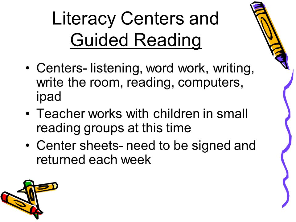 Literacy Centers and Guided Reading Centers- listening, word work, writing, write the room, reading, computers, ipad Teacher works with children in small reading groups at this time Center sheets- need to be signed and returned each week