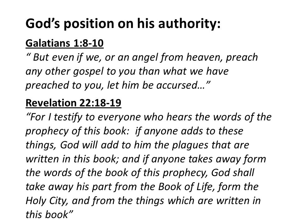 God’s position on his authority: Galatians 1:8-10 But even if we, or an angel from heaven, preach any other gospel to you than what we have preached to you, let him be accursed… Revelation 22:18-19 For I testify to everyone who hears the words of the prophecy of this book: if anyone adds to these things, God will add to him the plagues that are written in this book; and if anyone takes away form the words of the book of this prophecy, God shall take away his part from the Book of Life, form the Holy City, and from the things which are written in this book