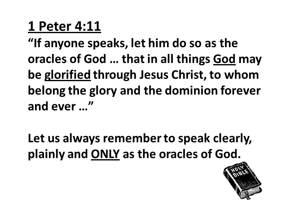1 Peter 4:11 If anyone speaks, let him do so as the oracles of God … that in all things God may be glorified through Jesus Christ, to whom belong the glory and the dominion forever and ever … Let us always remember to speak clearly, plainly and ONLY as the oracles of God.