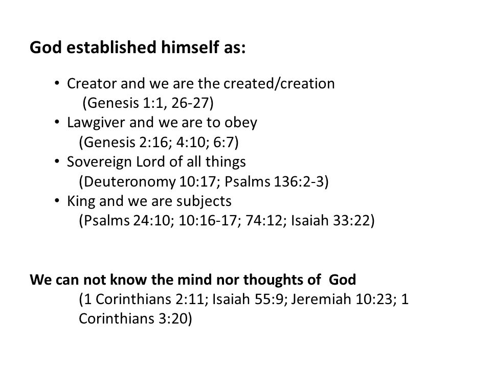 God established himself as: Creator and we are the created/creation (Genesis 1:1, 26-27) Lawgiver and we are to obey (Genesis 2:16; 4:10; 6:7) Sovereign Lord of all things (Deuteronomy 10:17; Psalms 136:2-3) King and we are subjects (Psalms 24:10; 10:16-17; 74:12; Isaiah 33:22) We can not know the mind nor thoughts of God (1 Corinthians 2:11; Isaiah 55:9; Jeremiah 10:23; 1 Corinthians 3:20)