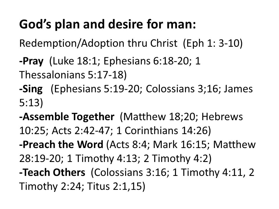 God’s plan and desire for man: Redemption/Adoption thru Christ (Eph 1: 3-10) -Pray (Luke 18:1; Ephesians 6:18-20; 1 Thessalonians 5:17-18) -Sing (Ephesians 5:19-20; Colossians 3;16; James 5:13) -Assemble Together (Matthew 18;20; Hebrews 10:25; Acts 2:42-47; 1 Corinthians 14:26) -Preach the Word (Acts 8:4; Mark 16:15; Matthew 28:19-20; 1 Timothy 4:13; 2 Timothy 4:2) -Teach Others (Colossians 3:16; 1 Timothy 4:11, 2 Timothy 2:24; Titus 2:1,15)