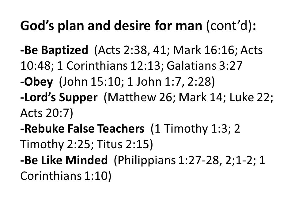 God’s plan and desire for man (cont’d): -Be Baptized (Acts 2:38, 41; Mark 16:16; Acts 10:48; 1 Corinthians 12:13; Galatians 3:27 -Obey (John 15:10; 1 John 1:7, 2:28) -Lord’s Supper (Matthew 26; Mark 14; Luke 22; Acts 20:7) -Rebuke False Teachers (1 Timothy 1:3; 2 Timothy 2:25; Titus 2:15) -Be Like Minded (Philippians 1:27-28, 2;1-2; 1 Corinthians 1:10)