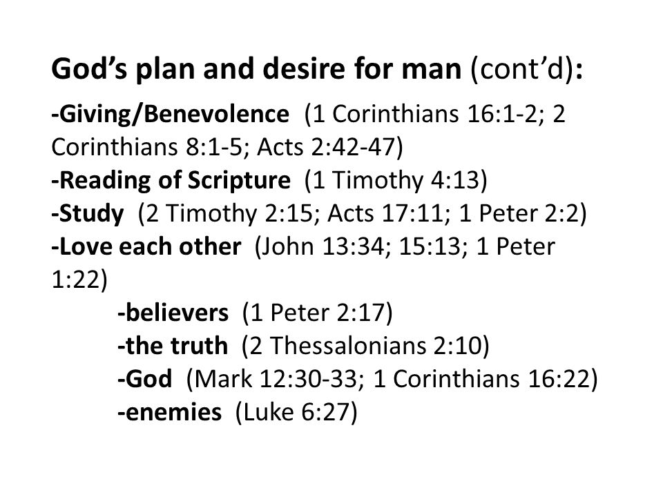 God’s plan and desire for man (cont’d): -Giving/Benevolence (1 Corinthians 16:1-2; 2 Corinthians 8:1-5; Acts 2:42-47) -Reading of Scripture (1 Timothy 4:13) -Study (2 Timothy 2:15; Acts 17:11; 1 Peter 2:2) -Love each other (John 13:34; 15:13; 1 Peter 1:22) -believers (1 Peter 2:17) -the truth (2 Thessalonians 2:10) -God (Mark 12:30-33; 1 Corinthians 16:22) -enemies (Luke 6:27)