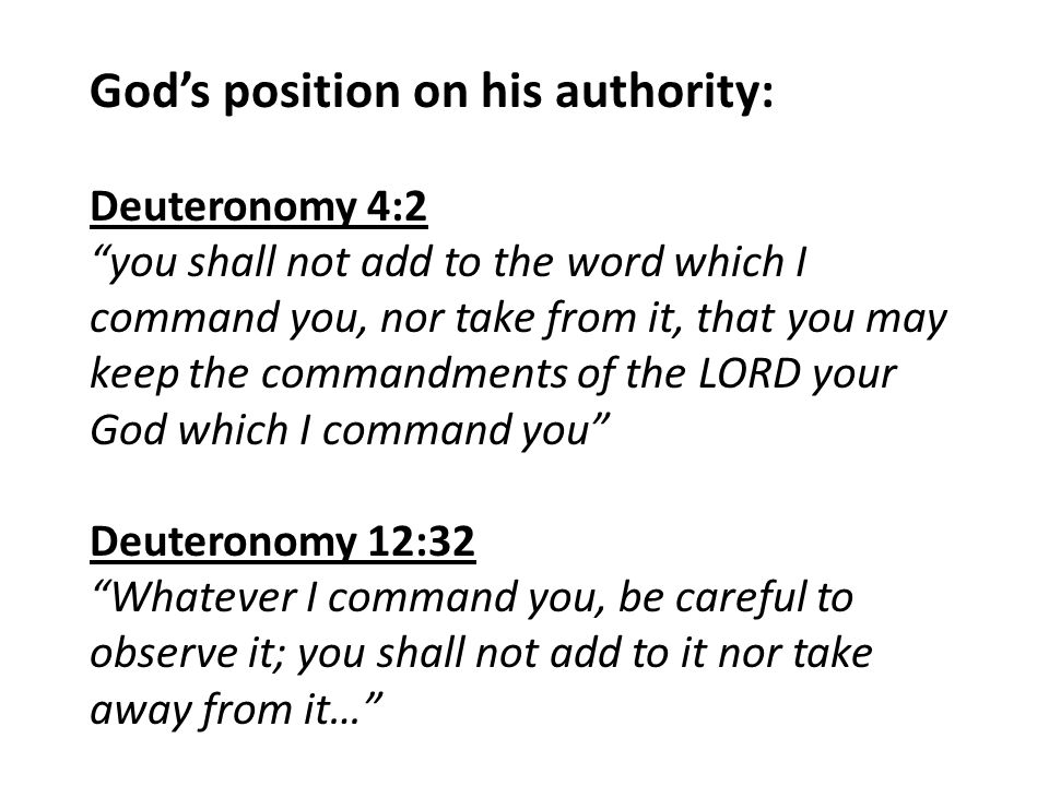God’s position on his authority: Deuteronomy 4:2 you shall not add to the word which I command you, nor take from it, that you may keep the commandments of the LORD your God which I command you Deuteronomy 12:32 Whatever I command you, be careful to observe it; you shall not add to it nor take away from it…