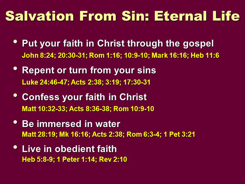 Salvation From Sin: Eternal Life Put your faith in Christ through the gospel Put your faith in Christ through the gospel John 8:24; 20:30-31; Rom 1:16; 10:9-10; Mark 16:16; Heb 11:6 Repent or turn from your sins Repent or turn from your sins Luke 24:46-47; Acts 2:38; 3:19; 17:30-31 Confess your faith in Christ Confess your faith in Christ Matt 10:32-33; Acts 8:36-38; Rom 10:9-10 Be immersed in water Be immersed in water Matt 28:19; Mk 16:16; Acts 2:38; Rom 6:3-4; 1 Pet 3:21 Live in obedient faith Live in obedient faith Heb 5:8-9; 1 Peter 1:14; Rev 2:10