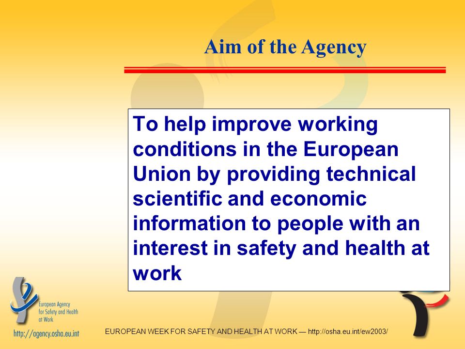 EUROPEAN WEEK FOR SAFETY AND HEALTH AT WORK —   To help improve working conditions in the European Union by providing technical scientific and economic information to people with an interest in safety and health at work Aim of the Agency