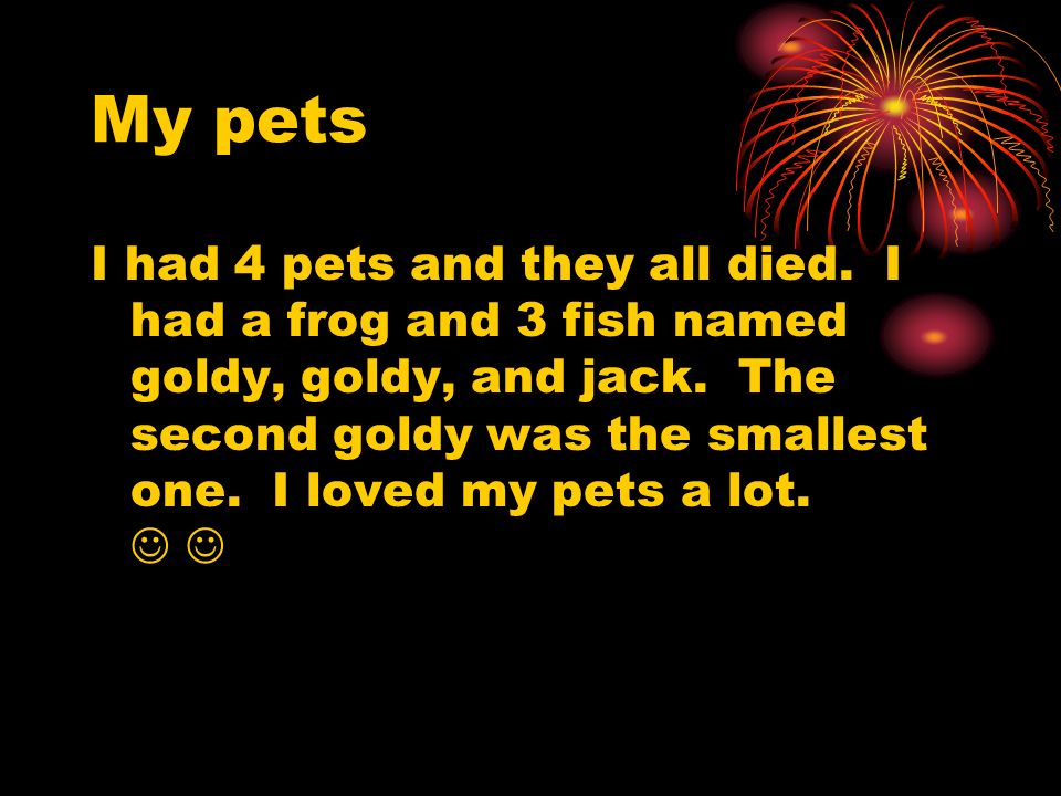 My pets I had 4 pets and they all died. I had a frog and 3 fish named goldy, goldy, and jack.