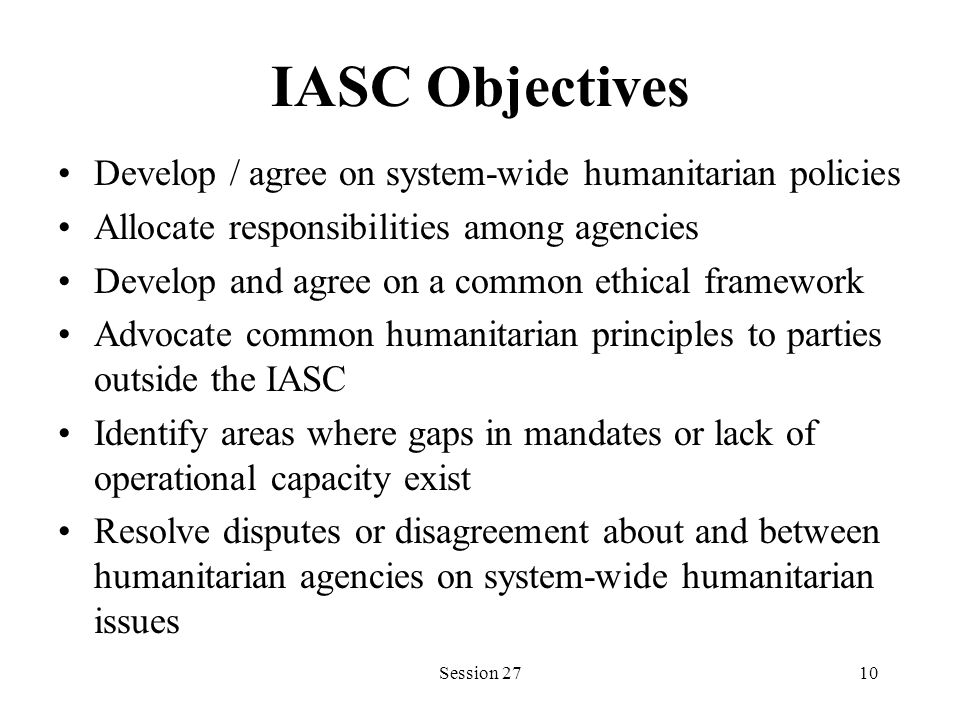 IASC Objectives Develop / agree on system-wide humanitarian policies Allocate responsibilities among agencies Develop and agree on a common ethical framework Advocate common humanitarian principles to parties outside the IASC Identify areas where gaps in mandates or lack of operational capacity exist Resolve disputes or disagreement about and between humanitarian agencies on system-wide humanitarian issues Session 2710