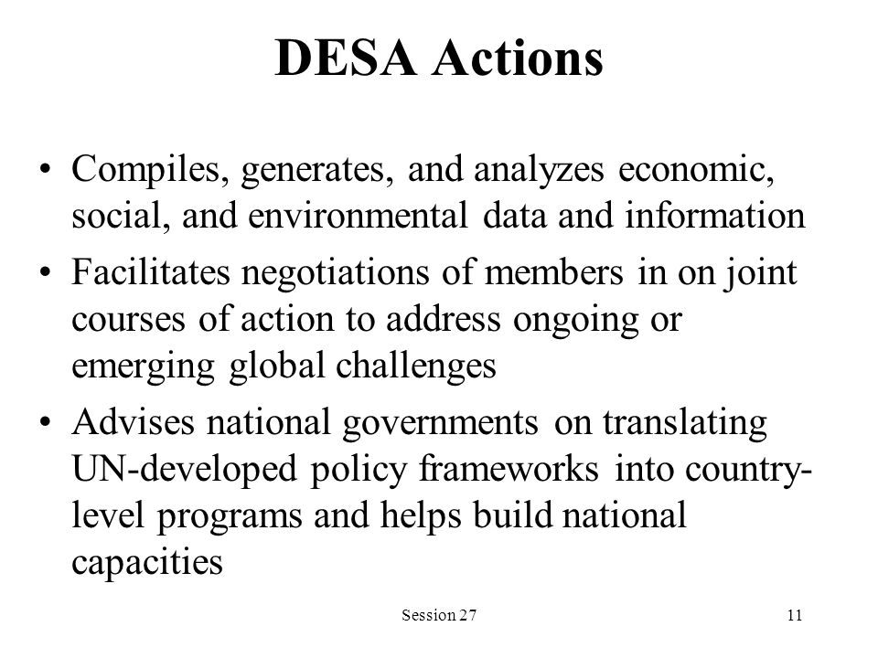 DESA Actions Compiles, generates, and analyzes economic, social, and environmental data and information Facilitates negotiations of members in on joint courses of action to address ongoing or emerging global challenges Advises national governments on translating UN-developed policy frameworks into country- level programs and helps build national capacities Session 2711