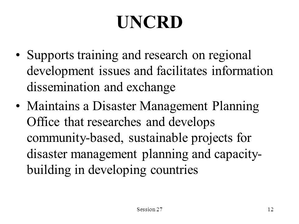 UNCRD Supports training and research on regional development issues and facilitates information dissemination and exchange Maintains a Disaster Management Planning Office that researches and develops community-based, sustainable projects for disaster management planning and capacity- building in developing countries Session 2712