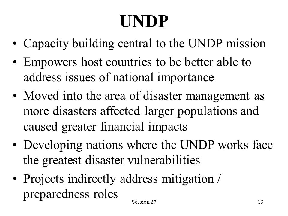 UNDP Capacity building central to the UNDP mission Empowers host countries to be better able to address issues of national importance Moved into the area of disaster management as more disasters affected larger populations and caused greater financial impacts Developing nations where the UNDP works face the greatest disaster vulnerabilities Projects indirectly address mitigation / preparedness roles Session 2713