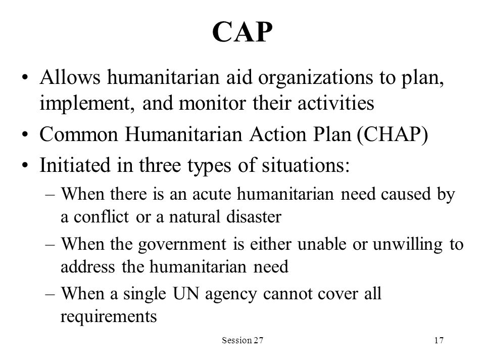 CAP Allows humanitarian aid organizations to plan, implement, and monitor their activities Common Humanitarian Action Plan (CHAP) Initiated in three types of situations: –When there is an acute humanitarian need caused by a conflict or a natural disaster –When the government is either unable or unwilling to address the humanitarian need –When a single UN agency cannot cover all requirements Session 2717