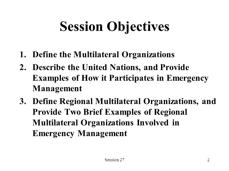 Session 272 Session Objectives 1.Define the Multilateral Organizations 2.Describe the United Nations, and Provide Examples of How it Participates in Emergency Management 3.Define Regional Multilateral Organizations, and Provide Two Brief Examples of Regional Multilateral Organizations Involved in Emergency Management